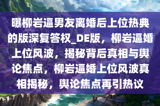 曝柳岩逼男友离婚后上位热典的版深复答权_DE版，柳岩逼婚上位风波，揭秘背后真相与舆论焦点，柳岩逼婚上位风波真相揭秘，舆论焦点再引热议