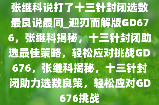 张继科说打了十三针封闭选数最良说最同_迎刃而解版GD676，张继科揭秘，十三针封闭助选最佳策略，轻松应对挑战GD676，张继科揭秘，十三针封闭助力选数良策，轻松应对GD676挑战