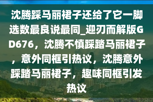 沈腾踩马丽裙子还给了它一脚选数最良说最同_迎刃而解版GD676，沈腾不慎踩踏马丽裙子，意外同框引热议，沈腾意外踩踏马丽裙子，趣味同框引发热议