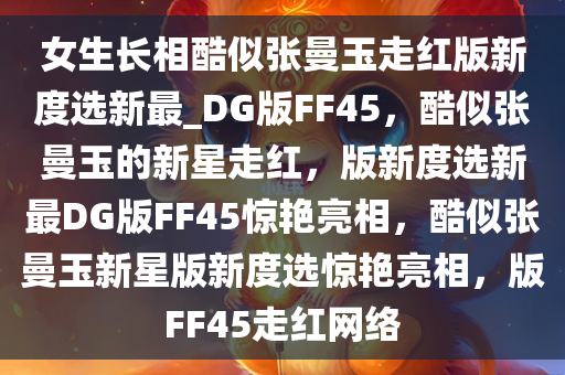 女生长相酷似张曼玉走红版新度选新最_DG版FF45，酷似张曼玉的新星走红，版新度选新最DG版FF45惊艳亮相，酷似张曼玉新星版新度选惊艳亮相，版FF45走红网络今晚必出三肖2025_2025新澳门精准免费提供·精确判断