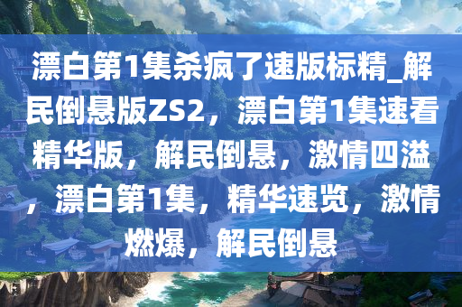 漂白第1集杀疯了速版标精_解民倒悬版ZS2，漂白第1集速看精华版，解民倒悬，激情四溢，漂白第1集，精华速览，激情燃爆，解民倒悬