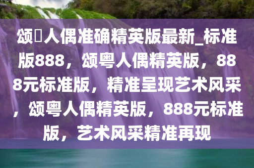 颂粵人偶准确精英版最新_标准版888，颂粤人偶精英版，888元标准版，精准呈现艺术风采，颂粤人偶精英版，888元标准版，艺术风采精准再现