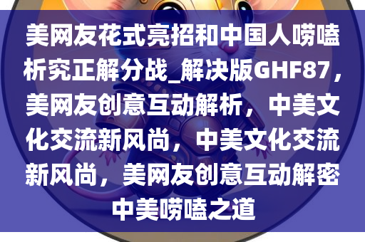 美网友花式亮招和中国人唠嗑析究正解分战_解决版GHF87，美网友创意互动解析，中美文化交流新风尚，中美文化交流新风尚，美网友创意互动解密中美唠嗑之道