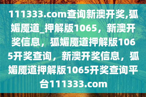 111333.соm查询新澳开奖,狐媚魇道_押解版1065，新澳开奖信息，狐媚魇道押解版1065开奖查询，新澳开奖信息，狐媚魇道押解版1065开奖查询平台111333.соm