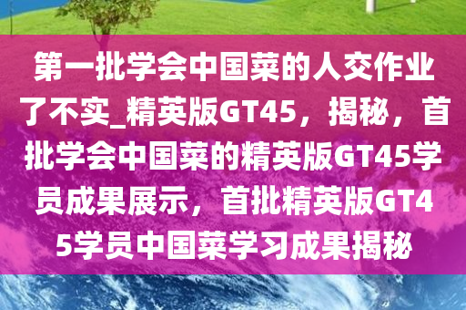 第一批学会中国菜的人交作业了不实_精英版GT45，揭秘，首批学会中国菜的精英版GT45学员成果展示，首批精英版GT45学员中国菜学习成果揭秘