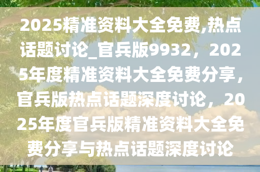 2025精准资料大全免费,热点话题讨论_官兵版9932，2025年度精准资料大全免费分享，官兵版热点话题深度讨论，2025年度官兵版精准资料大全免费分享与热点话题深度讨论