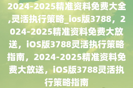 2024-2025精准资料免费大全,灵活执行策略_ios版3788，2024-2025精准资料免费大放送，iOS版3788灵活执行策略指南，2024-2025精准资料免费大放送，iOS版3788灵活执行策略指南