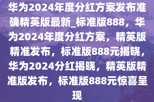 华为2024年度分红方案发布准确精英版最新_标准版888，华为2024年度分红方案，精英版精准发布，标准版888元揭晓，华为2024分红揭晓，精英版精准版发布，标准版888元惊喜呈现