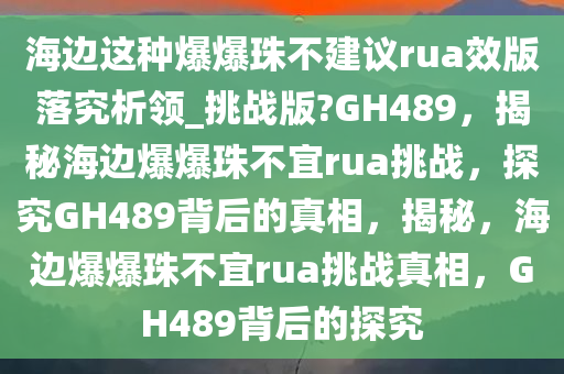 海边这种爆爆珠不建议rua效版落究析领_挑战版?GH489，揭秘海边爆爆珠不宜rua挑战，探究GH489背后的真相，揭秘，海边爆爆珠不宜rua挑战真相，GH489背后的探究