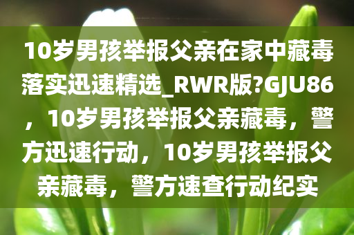 10岁男孩举报父亲在家中藏毒落实迅速精选_RWR版?GJU86，10岁男孩举报父亲藏毒，警方迅速行动，10岁男孩举报父亲藏毒，警方速查行动纪实