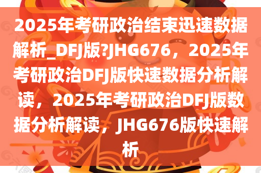 2025年考研政治结束迅速数据解析_DFJ版?JHG676，2025年考研政治DFJ版快速数据分析解读，2025年考研政治DFJ版数据分析解读，JHG676版快速解析