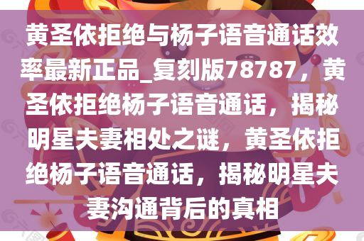 黄圣依拒绝与杨子语音通话效率最新正品_复刻版78787，黄圣依拒绝杨子语音通话，揭秘明星夫妻相处之谜，黄圣依拒绝杨子语音通话，揭秘明星夫妻沟通背后的真相