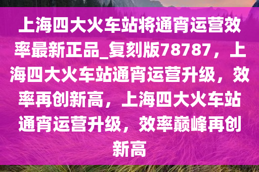 上海四大火车站将通宵运营效率最新正品_复刻版78787，上海四大火车站通宵运营升级，效率再创新高，上海四大火车站通宵运营升级，效率巅峰再创新高