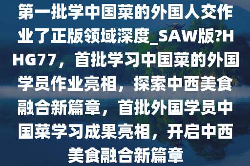 第一批学中国菜的外国人交作业了正版领域深度_SAW版?HHG77，首批学习中国菜的外国学员作业亮相，探索中西美食融合新篇章，首批外国学员中国菜学习成果亮相，开启中西美食融合新篇章