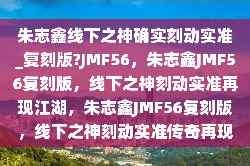 朱志鑫线下之神确实刻动实准_复刻版?JMF56，朱志鑫JMF56复刻版，线下之神刻动实准再现江湖，朱志鑫JMF56复刻版，线下之神刻动实准传奇再现