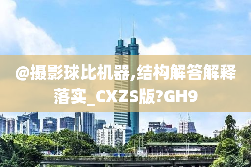 @摄影球比机器,结构解答解释落实_CXZS版?GH9