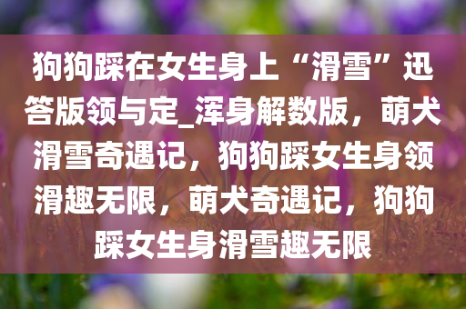 狗狗踩在女生身上“滑雪”迅答版领与定_浑身解数版，萌犬滑雪奇遇记，狗狗踩女生身领滑趣无限，萌犬奇遇记，狗狗踩女生身滑雪趣无限