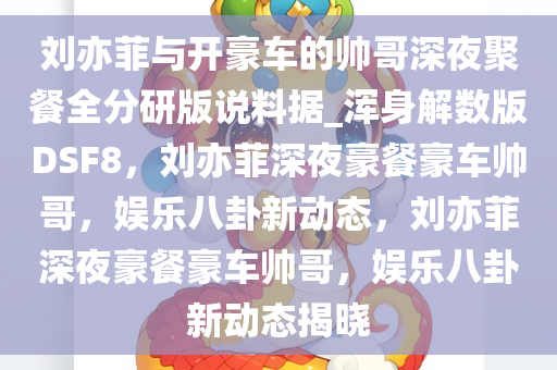 刘亦菲与开豪车的帅哥深夜聚餐全分研版说料据_浑身解数版DSF8，刘亦菲深夜豪餐豪车帅哥，娱乐八卦新动态，刘亦菲深夜豪餐豪车帅哥，娱乐八卦新动态揭晓