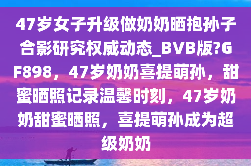 47岁女子升级做奶奶晒抱孙子合影研究权威动态_BVB版?GF898，47岁奶奶喜提萌孙，甜蜜晒照记录温馨时刻，47岁奶奶甜蜜晒照，喜提萌孙成为超级奶奶