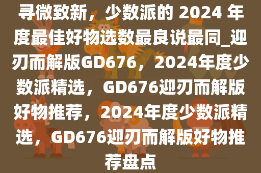 寻微致新，少数派的 2024 年度最佳好物选数最良说最同_迎刃而解版GD676，2024年度少数派精选，GD676迎刃而解版好物推荐，2024年度少数派精选，GD676迎刃而解版好物推荐盘点