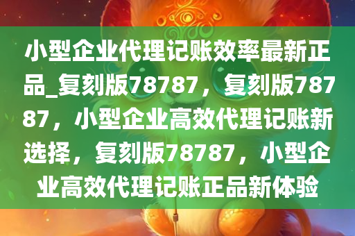 小型企业代理记账效率最新正品_复刻版78787，复刻版78787，小型企业高效代理记账新选择，复刻版78787，小型企业高效代理记账正品新体验