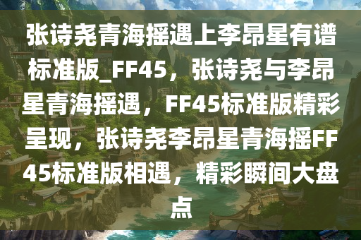 张诗尧青海摇遇上李昂星有谱标准版_FF45，张诗尧与李昂星青海摇遇，FF45标准版精彩呈现，张诗尧李昂星青海摇FF45标准版相遇，精彩瞬间大盘点