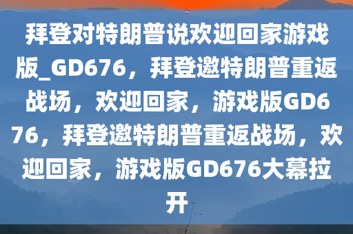 拜登对特朗普说欢迎回家游戏版_GD676，拜登邀特朗普重返战场，欢迎回家，游戏版GD676，拜登邀特朗普重返战场，欢迎回家，游戏版GD676大幕拉开
