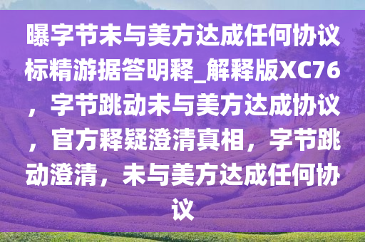 曝字节未与美方达成任何协议标精游据答明释_解释版XC76，字节跳动未与美方达成协议，官方释疑澄清真相，字节跳动澄清，未与美方达成任何协议