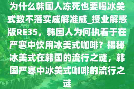 为什么韩国人冻死也要喝冰美式数不落实威解准威_授业解惑版RE35，韩国人为何执着于在严寒中饮用冰美式咖啡？揭秘冰美式在韩国的流行之谜，韩国严寒中冰美式咖啡的流行之谜