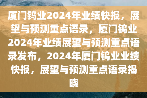 厦门钨业2024年业绩快报，展望与预测重点语录，厦门钨业2024年业绩展望与预测重点语录发布，2024年厦门钨业业绩快报，展望与预测重点语录揭晓