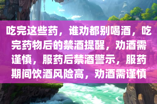 吃完这些药，谁劝都别喝酒，吃完药物后的禁酒提醒，劝酒需谨慎，服药后禁酒警示，服药期间饮酒风险高，劝酒需谨慎