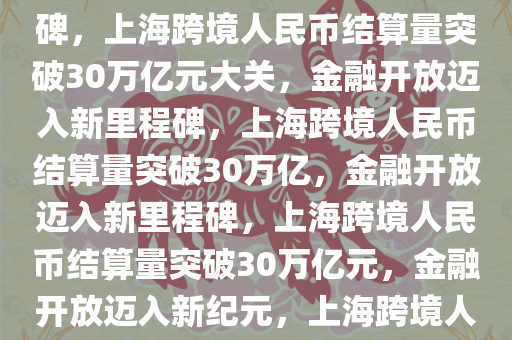 上海2024跨境人民币结算量近30万亿元，金融开放的新里程碑，上海跨境人民币结算量突破30万亿元大关，金融开放迈入新里程碑，上海跨境人民币结算量突破30万亿，金融开放迈入新里程碑，上海跨境人民币结算量突破30万亿元，金融开放迈入新纪元，上海跨境人民币结算量突破30万亿元，金融开放迈入新纪元