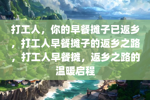 打工人，你的早餐摊子已返乡，打工人早餐摊子的返乡之路，打工人早餐摊，返乡之路的温暖启程