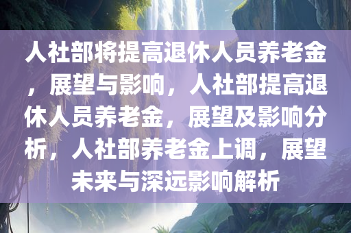 人社部将提高退休人员养老金，展望与影响，人社部提高退休人员养老金，展望及影响分析，人社部养老金上调，展望未来与深远影响解析