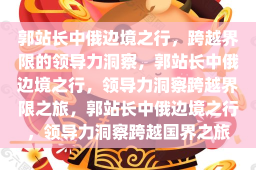 郭站长中俄边境之行，跨越界限的领导力洞察，郭站长中俄边境之行，领导力洞察跨越界限之旅，郭站长中俄边境之行，领导力洞察跨越国界之旅