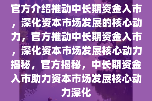 官方介绍推动中长期资金入市，深化资本市场发展的核心动力，官方推动中长期资金入市，深化资本市场发展核心动力揭秘，官方揭秘，中长期资金入市助力资本市场发展核心动力深化