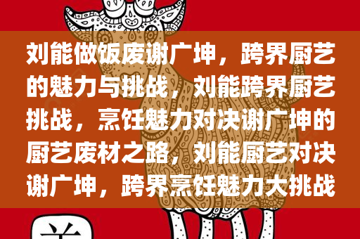 刘能做饭废谢广坤，跨界厨艺的魅力与挑战，刘能跨界厨艺挑战，烹饪魅力对决谢广坤的厨艺废材之路，刘能厨艺对决谢广坤，跨界烹饪魅力大挑战
