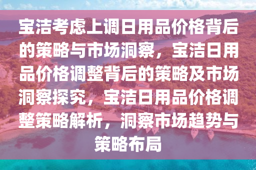 宝洁考虑上调日用品价格背后的策略与市场洞察，宝洁日用品价格调整背后的策略及市场洞察探究，宝洁日用品价格调整策略解析，洞察市场趋势与策略布局
