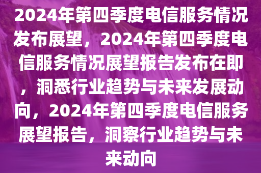 2024年第四季度电信服务情况发布展望，2024年第四季度电信服务情况展望报告发布在即，洞悉行业趋势与未来发展动向，2024年第四季度电信服务展望报告，洞察行业趋势与未来动向