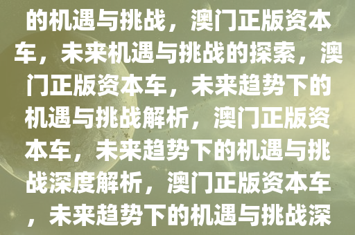 探索未来，新澳门正版资本车的机遇与挑战，澳门正版资本车，未来机遇与挑战的探索，澳门正版资本车，未来趋势下的机遇与挑战解析，澳门正版资本车，未来趋势下的机遇与挑战深度解析，澳门正版资本车，未来趋势下的机遇与挑战深度解析
