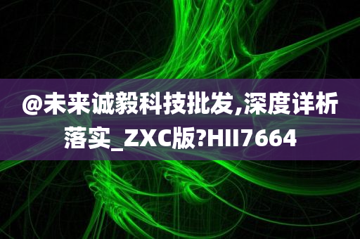@未来诚毅科技批发,深度详析落实_ZXC版?HII7664
