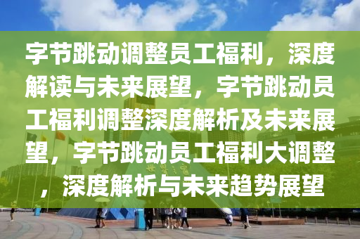 字节跳动调整员工福利，深度解读与未来展望，字节跳动员工福利调整深度解析及未来展望，字节跳动员工福利大调整，深度解析与未来趋势展望