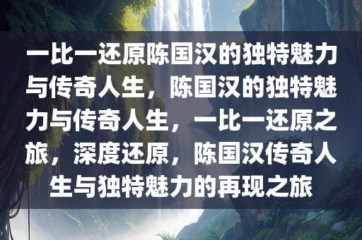 一比一还原陈国汉的独特魅力与传奇人生，陈国汉的独特魅力与传奇人生，一比一还原之旅，深度还原，陈国汉传奇人生与独特魅力的再现之旅