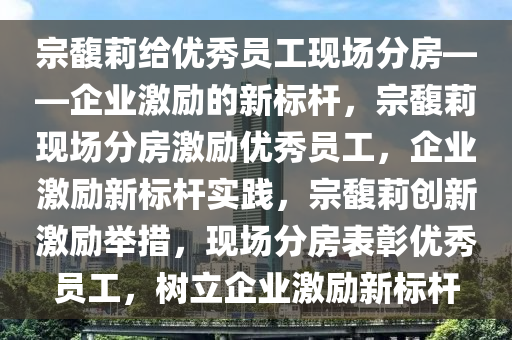 宗馥莉给优秀员工现场分房——企业激励的新标杆，宗馥莉现场分房激励优秀员工，企业激励新标杆实践，宗馥莉创新激励举措，现场分房表彰优秀员工，树立企业激励新标杆