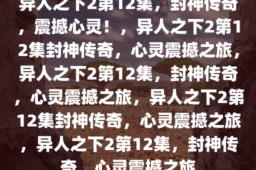 异人之下2第12集，封神传奇，震撼心灵！，异人之下2第12集封神传奇，心灵震撼之旅，异人之下2第12集，封神传奇，心灵震撼之旅，异人之下2第12集封神传奇，心灵震撼之旅，异人之下2第12集，封神传奇，心灵震撼之旅