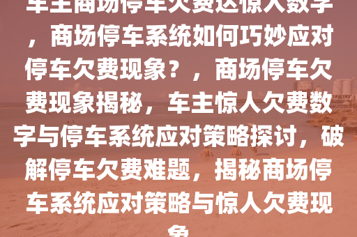 车主商场停车欠费达惊人数字，商场停车系统如何巧妙应对停车欠费现象？，商场停车欠费现象揭秘，车主惊人欠费数字与停车系统应对策略探讨，破解停车欠费难题，揭秘商场停车系统应对策略与惊人欠费现象
