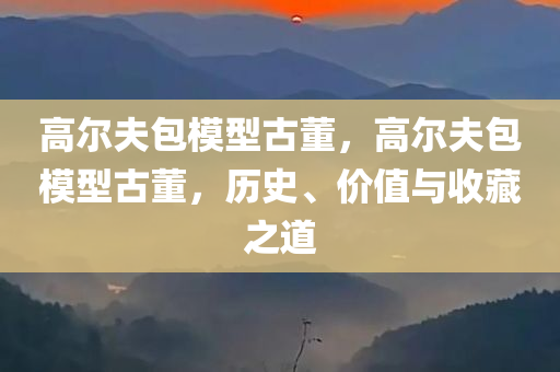 高尔夫包模型古董，高尔夫包模型古董，历史、价值与收藏之道