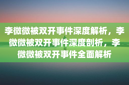 李微微被双开事件深度解析，李微微被双开事件深度剖析，李微微被双开事件全面解析