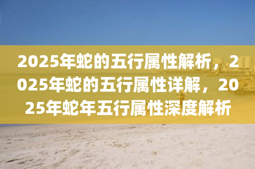 2025年蛇的五行属性解析，2025年蛇的五行属性详解，2025年蛇年五行属性深度解析