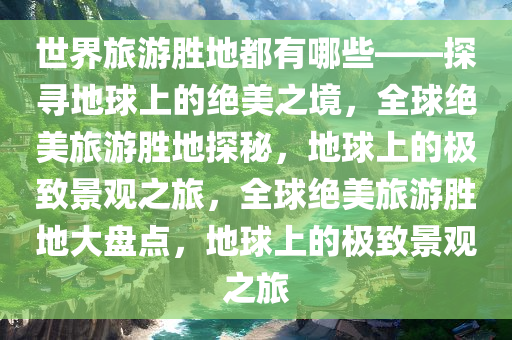 世界旅游胜地都有哪些——探寻地球上的绝美之境，全球绝美旅游胜地探秘，地球上的极致景观之旅，全球绝美旅游胜地大盘点，地球上的极致景观之旅